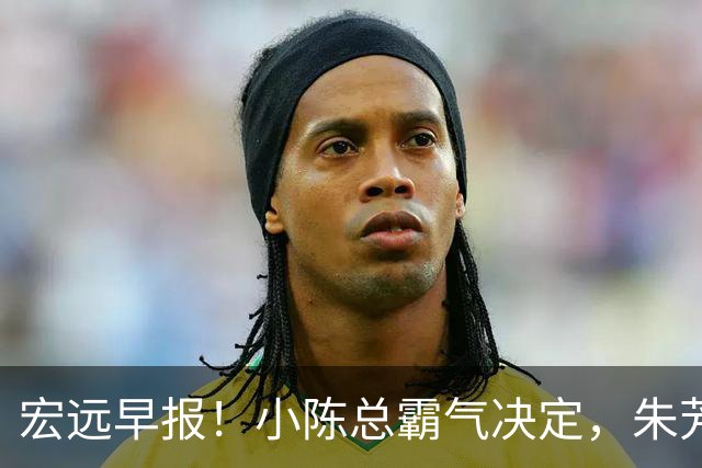 宏远早报！小陈总霸气决定，朱芳雨完成交接正式离队，04锋线将续约！